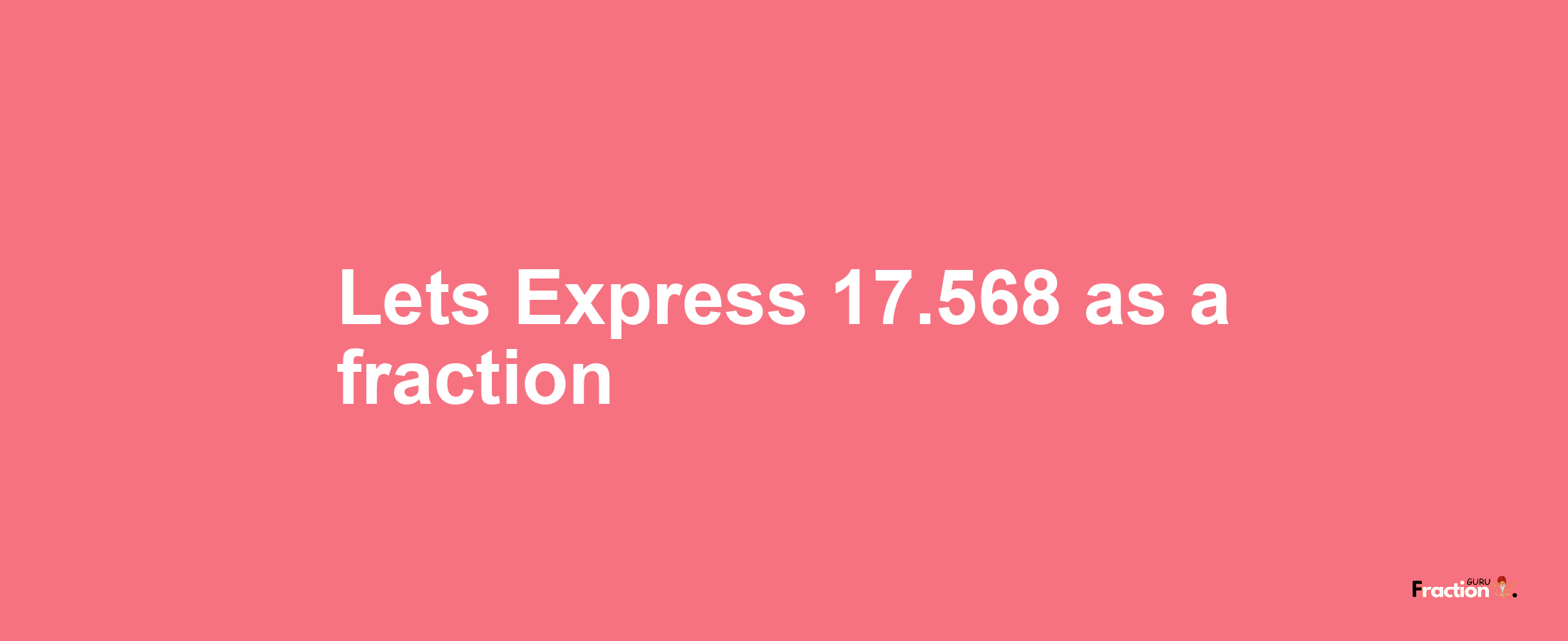 Lets Express 17.568 as afraction